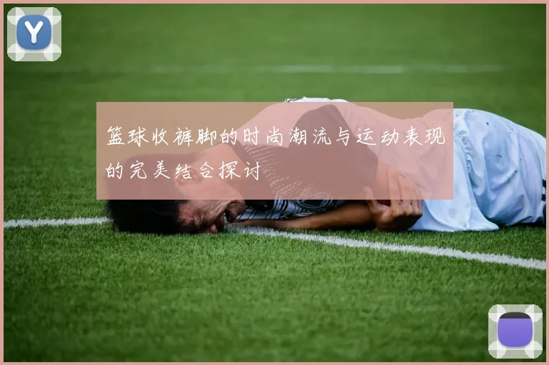 篮球收裤脚的时尚潮流与运动表现的完美结合探讨