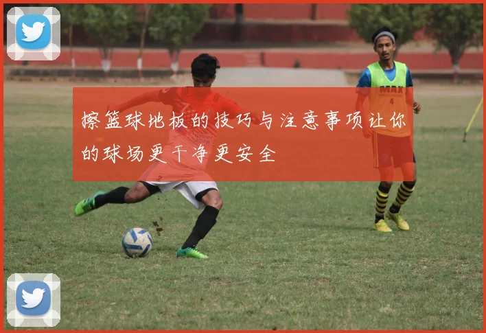 擦篮球地板的技巧与注意事项让你的球场更干净更安全