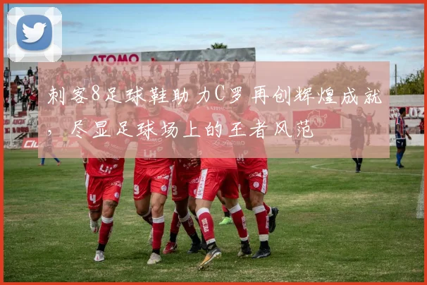刺客8足球鞋助力C罗再创辉煌成就，尽显足球场上的王者风范