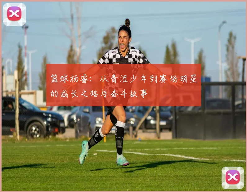 篮球杨睿：从青涩少年到赛场明星的成长之路与奋斗故事