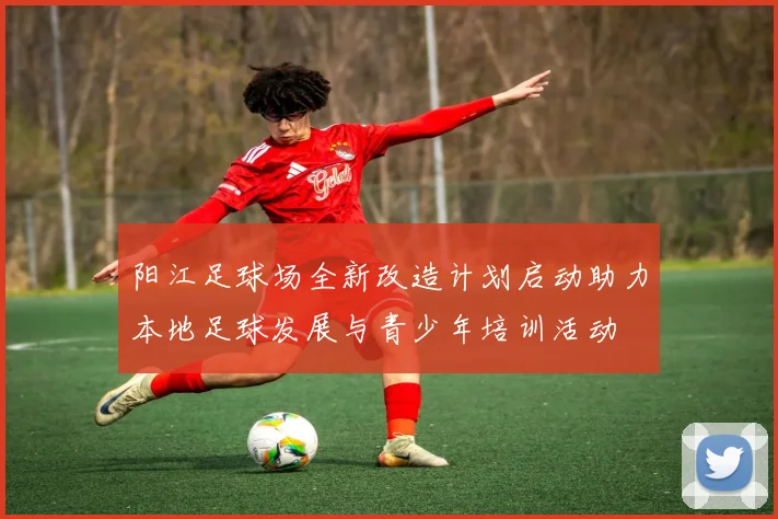 阳江足球场全新改造计划启动助力本地足球发展与青少年培训活动