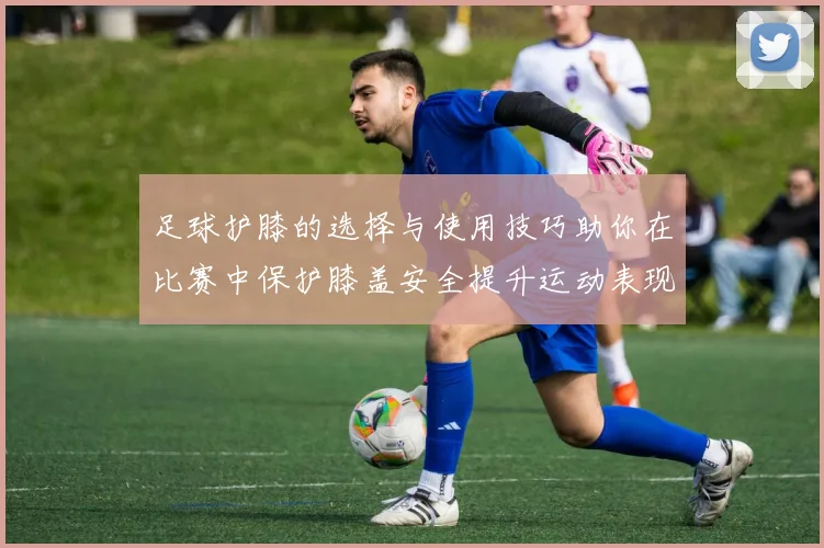 足球护膝的选择与使用技巧助你在比赛中保护膝盖安全提升运动表现