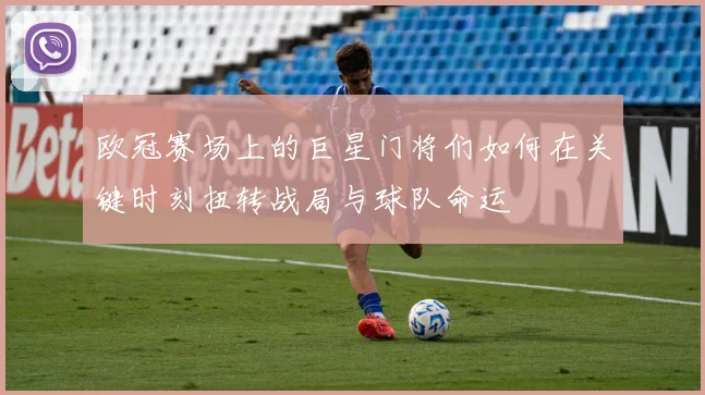 欧冠赛场上的巨星门将们如何在关键时刻扭转战局与球队命运