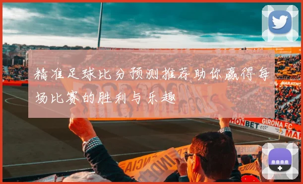 精准足球比分预测推荐助你赢得每场比赛的胜利与乐趣