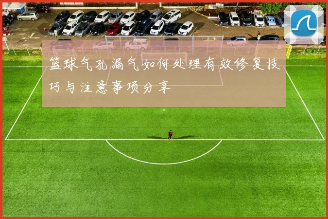 篮球气孔漏气如何处理有效修复技巧与注意事项分享